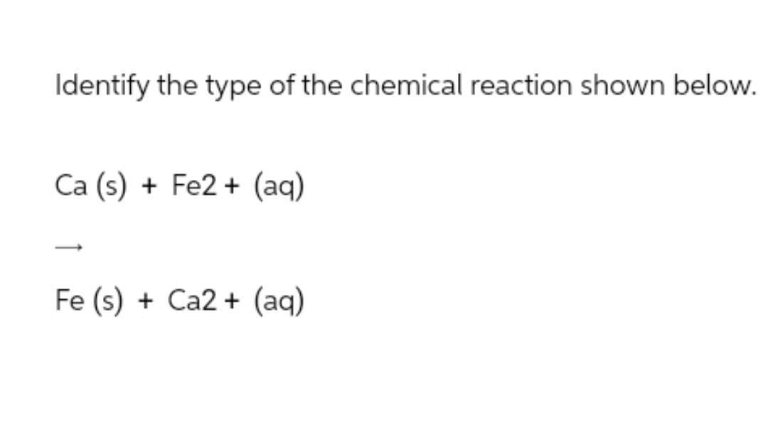 Identify the type of the chemical reaction shown below.
Ca (s) + Fe2+ (aq)
Fe (s) + Ca2+ (aq)