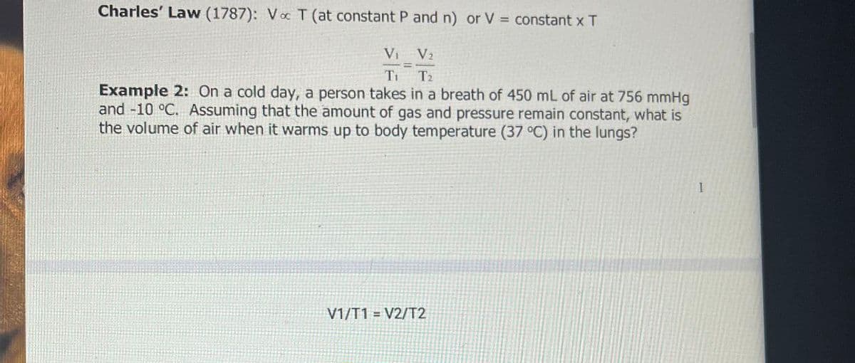 Charles' Law (1787): Voc T (at constant P and n) or V = constant x T
V₁ V2
T1 T2
Example 2: On a cold day, a person takes in a breath of 450 mL of air at 756 mmHg
and -10 °C. Assuming that the amount of gas and pressure remain constant, what is
the volume of air when it warms up to body temperature (37 °C) in the lungs?
V1/T1 V2/T2
1