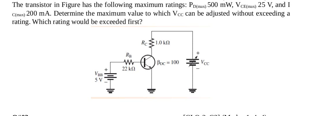 The transistor in Figure has the following maximum ratings: Pp(max) 500 mW, VCE(max) 25 V, and I
C(max) 200 mA. Determine the maximum value to which Vcc can be adjusted without exceeding a
rating. Which rating would be exceeded first?
1.0 kM
Rp
BDc = 100
Vcc
22 k2
VBB
5 V
Ou LOD
OL O n
