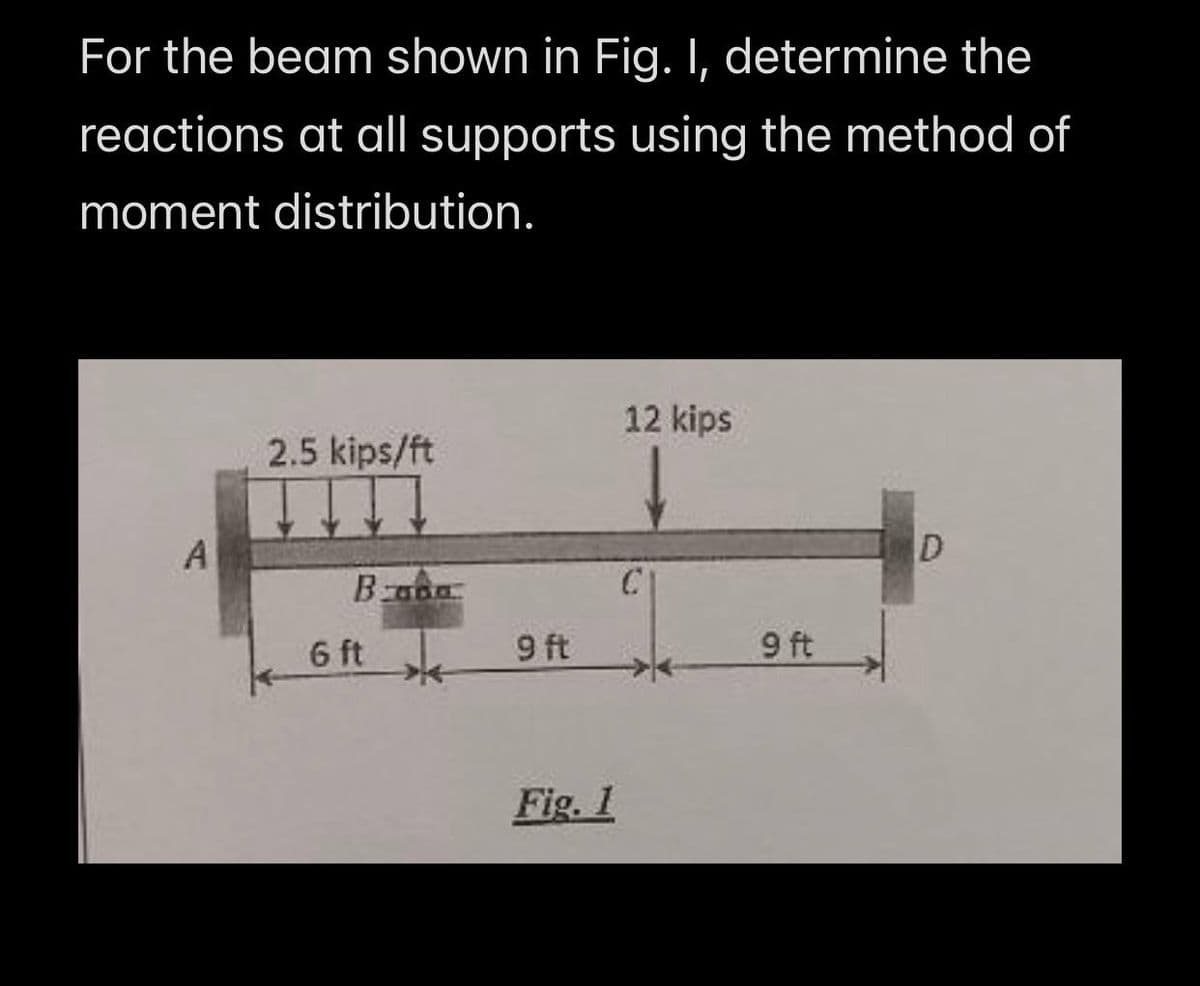 For the beam shown in Fig. I, determine the
reactions at all supports using the method of
moment distribution.
12 kips
2.5 kips/ft
ID
A
Bana
6 ft
9 ft
Fig. 1
9 ft