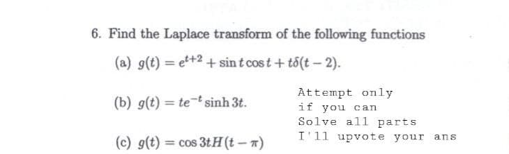 6. Find the Laplace transform of the following functions
(a) g(t) = et+2+ sint cost+to(t-2).
(b) g(t) = te * sinh 3t.
Attempt only
if you can
Solve all parts
I'11 upvote your ans
(c) g(t) = cos 3tH(t-π)