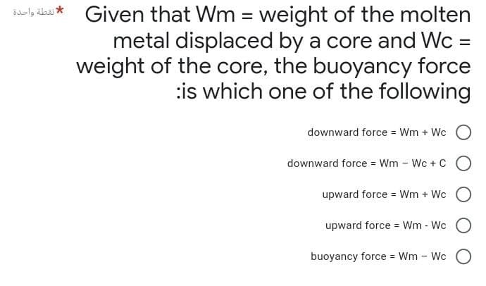 Given that Wm= weight of the molten
metal displaced by a core and Wc =
weight of the core, the buoyancy force
is which one of the following
downward force = Wm + Wc
downward force = Wm - Wc + CO
upward force = Wm + Wc
upward force = Wm - Wc
O
buoyancy force = Wm - Wc
O