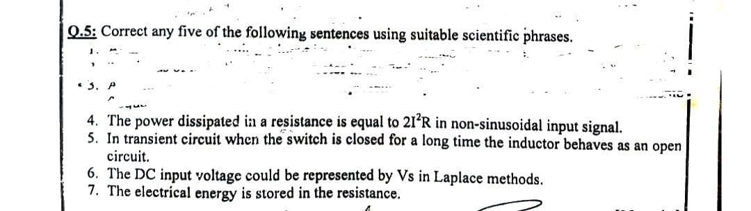 Q.5: Correct any five of the following sentences using suitable scientific phrases.
1.
* 3.
4. The power dissipated in a resistance is equal to 21²R in non-sinusoidal input signal.
5. In transient circuit when the switch is closed for a long time the inductor behaves as an open
circuit.
6. The DC input voltage could be represented by Vs in Laplace methods.
7. The electrical energy is stored in the resistance.