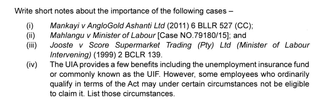 Write short notes about the importance of the following cases -
(i)
(ii)
(iii)
Mankayi v AngloGold Ashanti Ltd (2011) 6 BLLR 527 (CC);
Mahlangu v Minister of Labour [Case NO.79180/15]; and
Jooste v Score Supermarket Trading (Pty) Ltd (Minister of Labour
Intervening) (1999) 2 BCLR 139.
(iv) The UIA provides a few benefits including the unemployment insurance fund
or commonly known as the UIF. However, some employees who ordinarily
qualify in terms of the Act may under certain circumstances not be eligible
to claim it. List those circumstances.