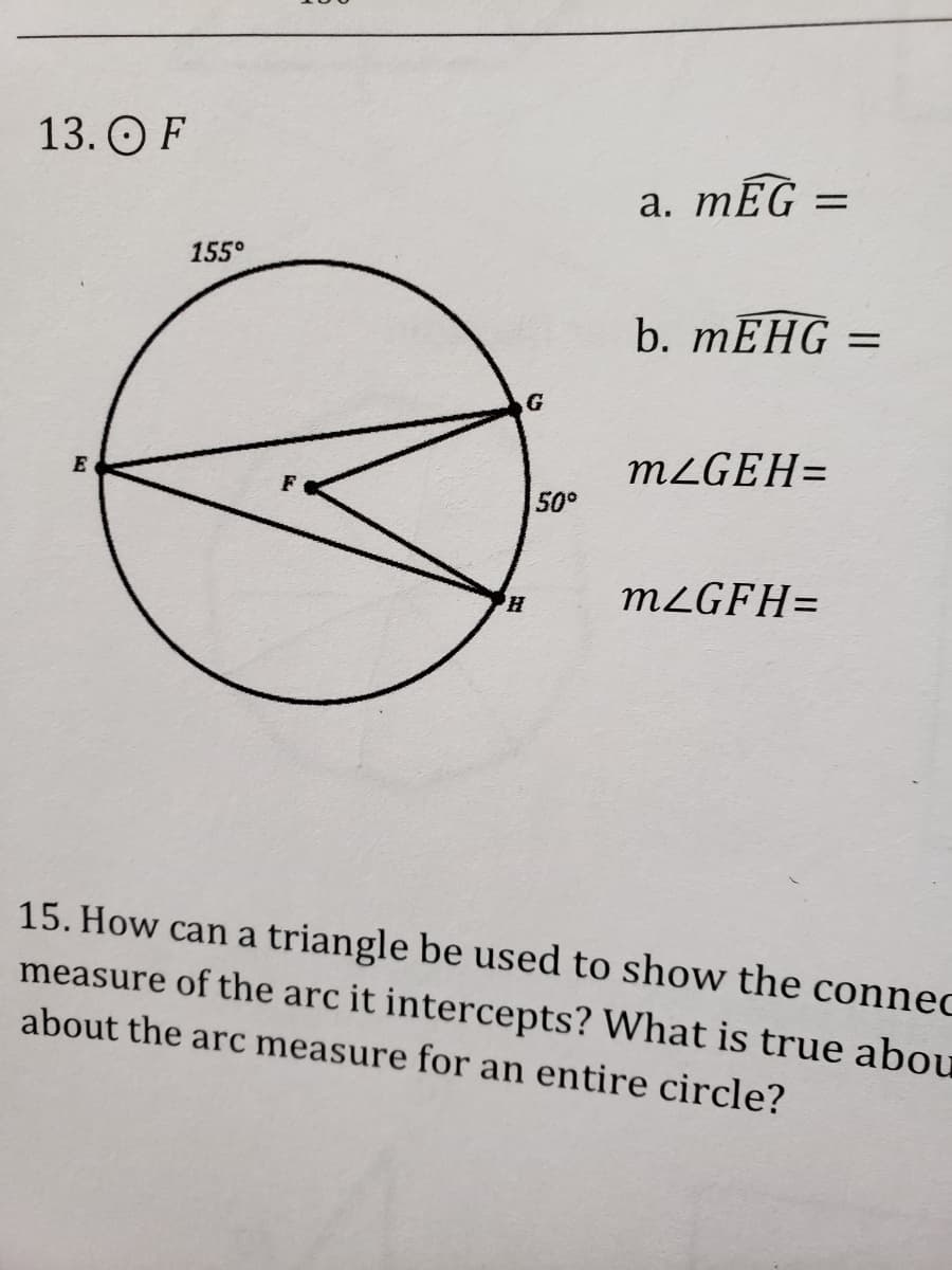 13. O F
a. mEG
%3|
155°
b. mЕНG —
MZGEH=
E
50°
MLGFH=
15. How can a triangle be used to show the connec
measure of the arc it intercepts? What is true abou
about the arc measure for an entire circle?
