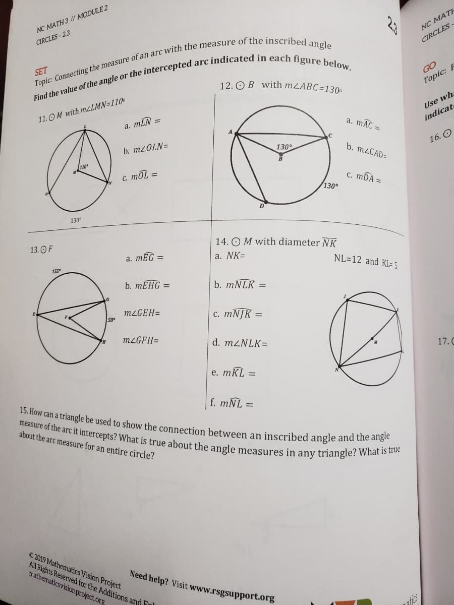 measure of the arc it intercepts? What is true about the angle measures in any triangle? What is true
15. How can a triangle be used to show the connection between an inscribed angle and the angle
NC MATH 3 // MODULE 2
CIRCLES - 23
NC MATE
CIRCLES
SET
12. O B with MLABC=130
GO
11.OM with MLLMN=110
a. mLN
Topic: F
%3D
Use wha
a. mAC =
indicate
b. MLOLN=
130
16. О
b. M2CAD=
с. тOL 3
c. mDA =
130°
130°
13. O F
14. OM with diameter NK
а. тEG -
a. NK=
155
NL=12 and KL= 5
b. MEHG =
b. MNLK =
MLGEH=
с. тNJK —
50°
MLGFH=
d. M2NLK=
17. C
e. mKL =
f. mNL =
about the arc measure for an entire circle?
2019 Mathematics Vision Project
All Rights Reserved for the AdditionS and Fnl
mathermaticsvisionproject.org
Need help? Visit www.rsgsupport.org
