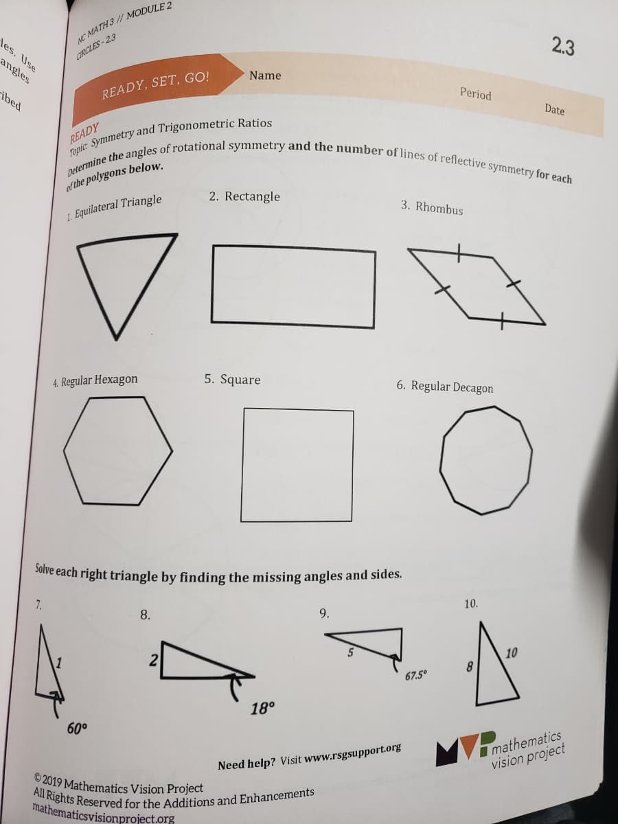 All Rights Reserved for the Additions and Enhancements
Determine the angles of rotational symmetry and the number of lines of reflective symmetry for each
NC MATH 3 // MODULE 2
2.3
les. Use
angles
CIRCLES-23
Name
READY, SET, GO!
Period
ibed
Date
READY
of the polygons below.
2. Rectangle
3. Rhombus
1. Equilateral Triangle
4. Regular Hexagon
5. Square
6. Regular Decagon
SOive each right triangle by finding the missing angles and sides.
10.
8.
9.
5
10
2
8
67.5°
18°
60°
I mathematics
vision project
Need help? Visit www.rsgsupport.org
© 2019 Mathematics Vision Project
mathematicsvisionproject.org
