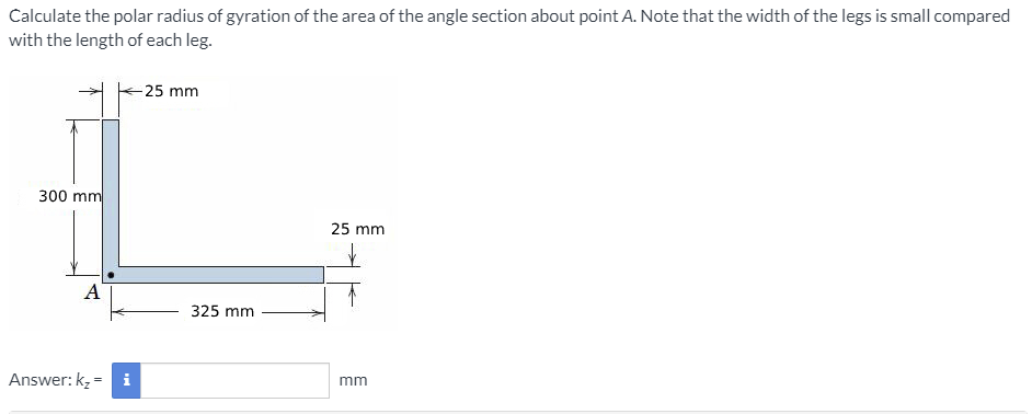 Calculate the polar radius of gyration of the area of the angle section about point A. Note that the width of the legs is small compared
with the length of each leg.
-25 mm
300 mm
25 mm
A
325 mm
Answer: kz = i
mm
