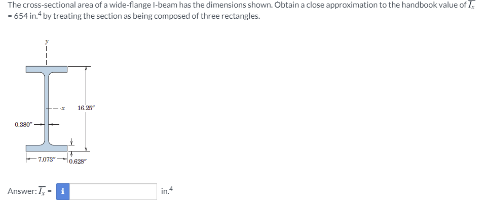 The cross-sectional area of a wide-flange l-beam has the dimensions shown. Obtain a close approximation to the handbook value of I,
= 654 in.“ by treating the section as being composed of three rectangles.
- x
16.25"
0.380"
7.073"
0.628"
Answer:I,
i
in.4
