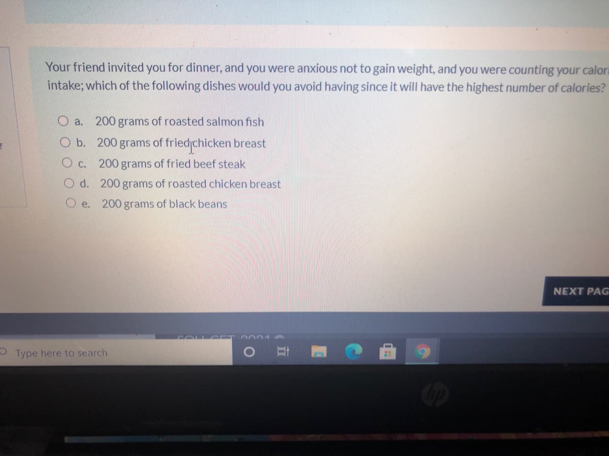 Your friend invited you for dinner, and you were anxious not to gain weight, and you were counting your calori
intake; which of the following dishes would you avoid having since it will have the highest number of calories?
O a.
200 grams of roasted salmon fish
Ob. 200 grams of friedchicken breast
C. 200 grams of fried beef steak
O d. 200 grams of roasted chicken breast
e. 200 grams of black beans
NEXT PAG
2001
3 Type here to search
