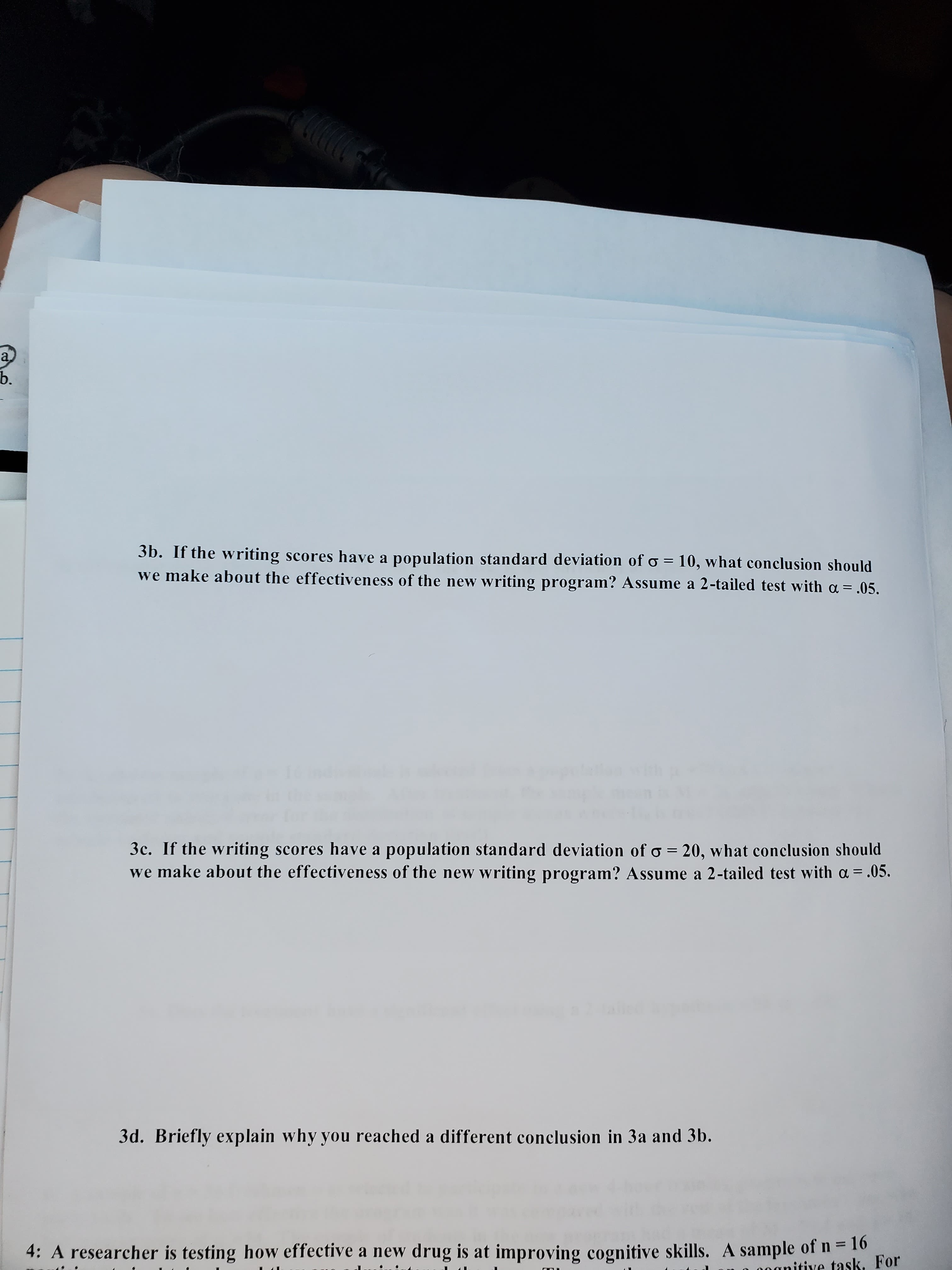 3b. If the writing scores have a population standard deviation of o = 10, what conclusion should
we make about the effectiveness of the new writing program? Assume a 2-tailed test with a = .05.
%3D
3c. If the writing scores have a population standard deviation of o = 20, what conclusion should
we make about the effectiveness of the new writing program? Assume a 2-tailed test with a = .05.
%3D
%3D
