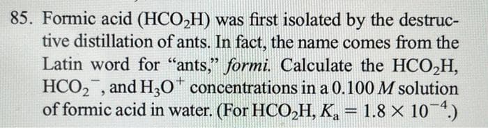 85. Formic acid (HCO₂H) was first isolated by the destruc-
tive distillation of ants. In fact, the name comes from the
Latin word for "ants," formi. Calculate the HCO₂H,
HCO₂, and H3O* concentrations in a 0.100 M solution
of formic acid in water. (For HCO₂H, K₂ = 1.8 × 10-4.)