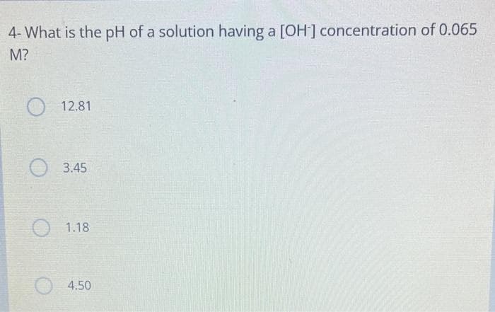 4- What is the pH of a solution having a [OH-] concentration of 0.065
M?
12.81
3.45
1.18
4.50