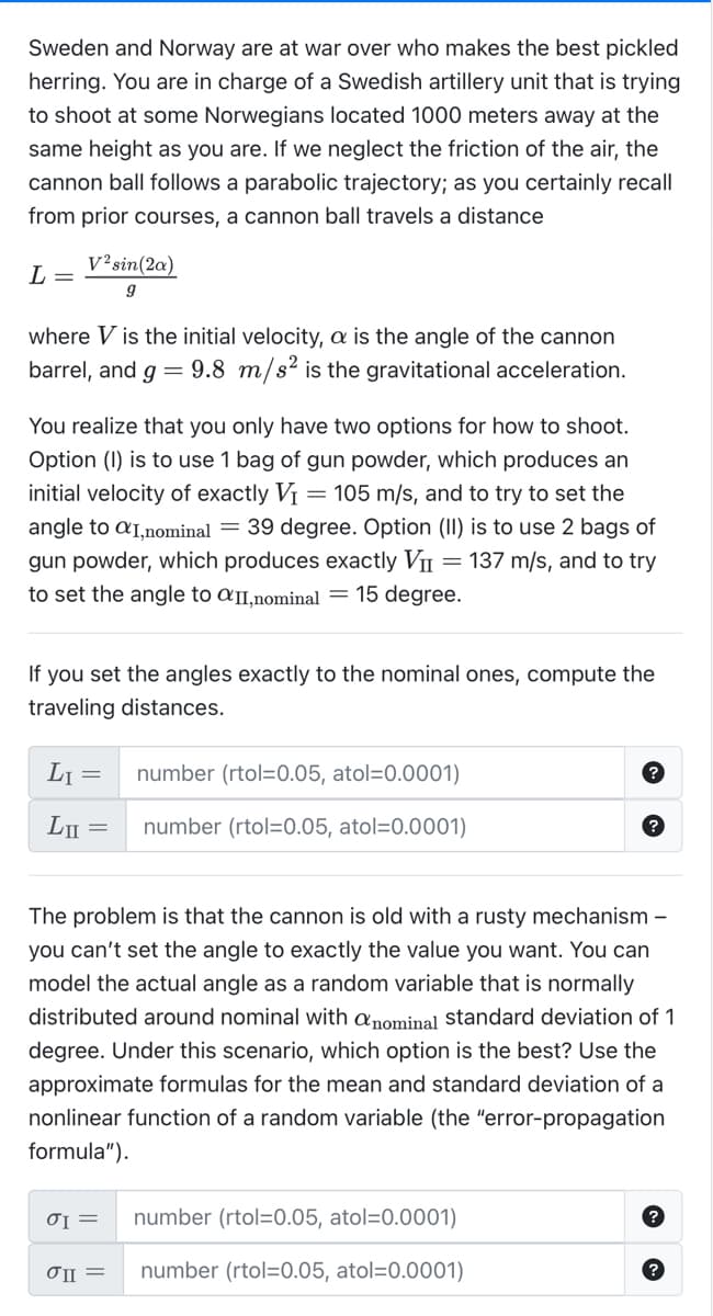 Sweden and Norway are at war over who makes the best pickled
herring. You are in charge of a Swedish artillery unit that is trying
to shoot at some Norwegians located 1000 meters away at the
same height as you are. If we neglect the friction of the air, the
cannon ball follows a parabolic trajectory; as you certainly recall
from prior courses, a cannon ball travels a distance
L =
V²sin(2a)
9
where V is the initial velocity, a is the angle of the cannon
barrel, and g = 9.8 m/s² is the gravitational acceleration.
You realize that you only have two options for how to shoot.
Option (I) is to use 1 bag of gun powder, which produces an
initial velocity of exactly V₁ = 105 m/s, and to try to set the
angle to aI,nominal = 39 degree. Option (II) is to use 2 bags of
gun powder, which produces exactly VII = 137 m/s, and to try
to set the angle to aII,nominal = 15 degree.
If you set the angles exactly to the nominal ones, compute the
traveling distances.
L₁ =
LII
=
The problem is that the cannon is old with a rusty mechanism -
you can't set the angle to exactly the value you want. You can
model the actual angle as a random variable that is normally
distributed around nominal with a nominal standard deviation of 1
degree. Under this scenario, which option is the best? Use the
approximate formulas for the mean and standard deviation of a
nonlinear function of a random variable (the "error-propagation
formula").
σI =
number (rtol=0.05, atol=0.0001)
number (rtol=0.05, atol=0.0001)
σII =
number (rtol=0.05, atol=0.0001)
number (rtol=0.05, atol=0.0001)