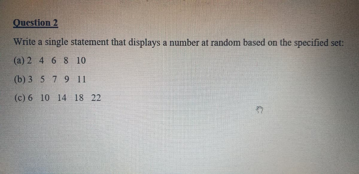 Question 2
Write a single statement that displays a number at random based on the specified set:
(a) 2 4 6 8 10
(b) 3 5 79 1I
(c) 6 10 14 18 22
