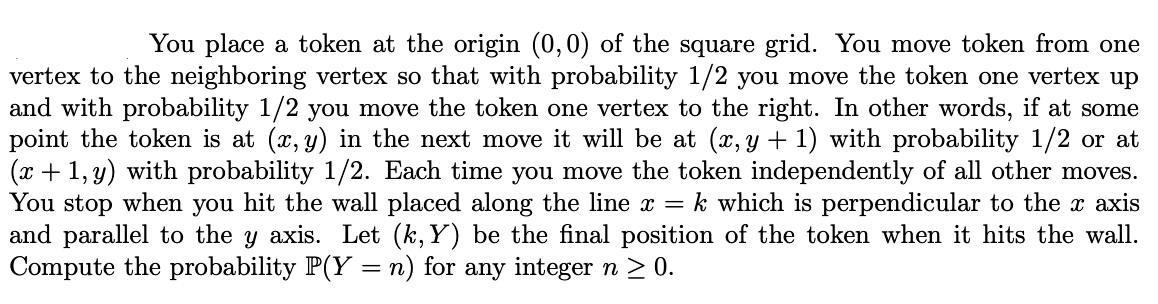 You place a token at the origin (0,0) of the square grid. You move token from one
vertex to the neighboring vertex so that with probability 1/2 you move the token one vertex up
and with probability 1/2 you move the token one vertex to the right. In other words, if at some
point the token is at (x, y) in the next move it will be at (x, y + 1) with probability 1/2 or at
(x + 1, y) with probability 1/2. Each time you move the token independently of all other moves.
You stop when you hit the wall placed along the line x = k which is perpendicular to the x axis
and parallel to the y axis. Let (k,Y) be the final position of the token when it hits the wall.
Compute the probability P(Y =n) for any integer n > 0.
