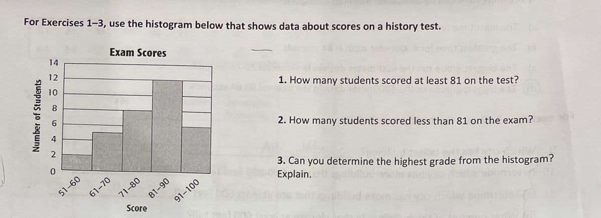 For Exercises 1-3, use the histogram below that shows data about scores on a history test.
14
Exam Scores
12
10
8.
1. How many students scored at least 81 on the test?
4
2
2. How many students scored less than 81 on the exam?
51-60
61-70
3. Can you determine the highest grade from the histogram?
Explain.
71-80
81-90
Score
91-100
Number of Students
