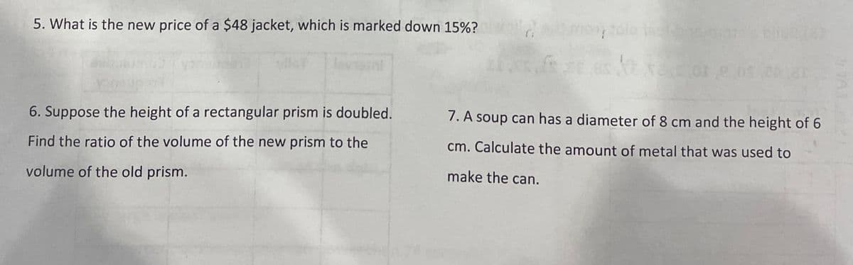 5. What is the new price of a $48 jacket, which is marked down 15%?
6. Suppose the height of a rectangular prism is doubled.
7. A soup can has a diameter of 8 cm and the height of 6
Find the ratio of the volume of the new prism to the
cm. Calculate the amount of metal that was used to
volume of the old prism.
make the can.
