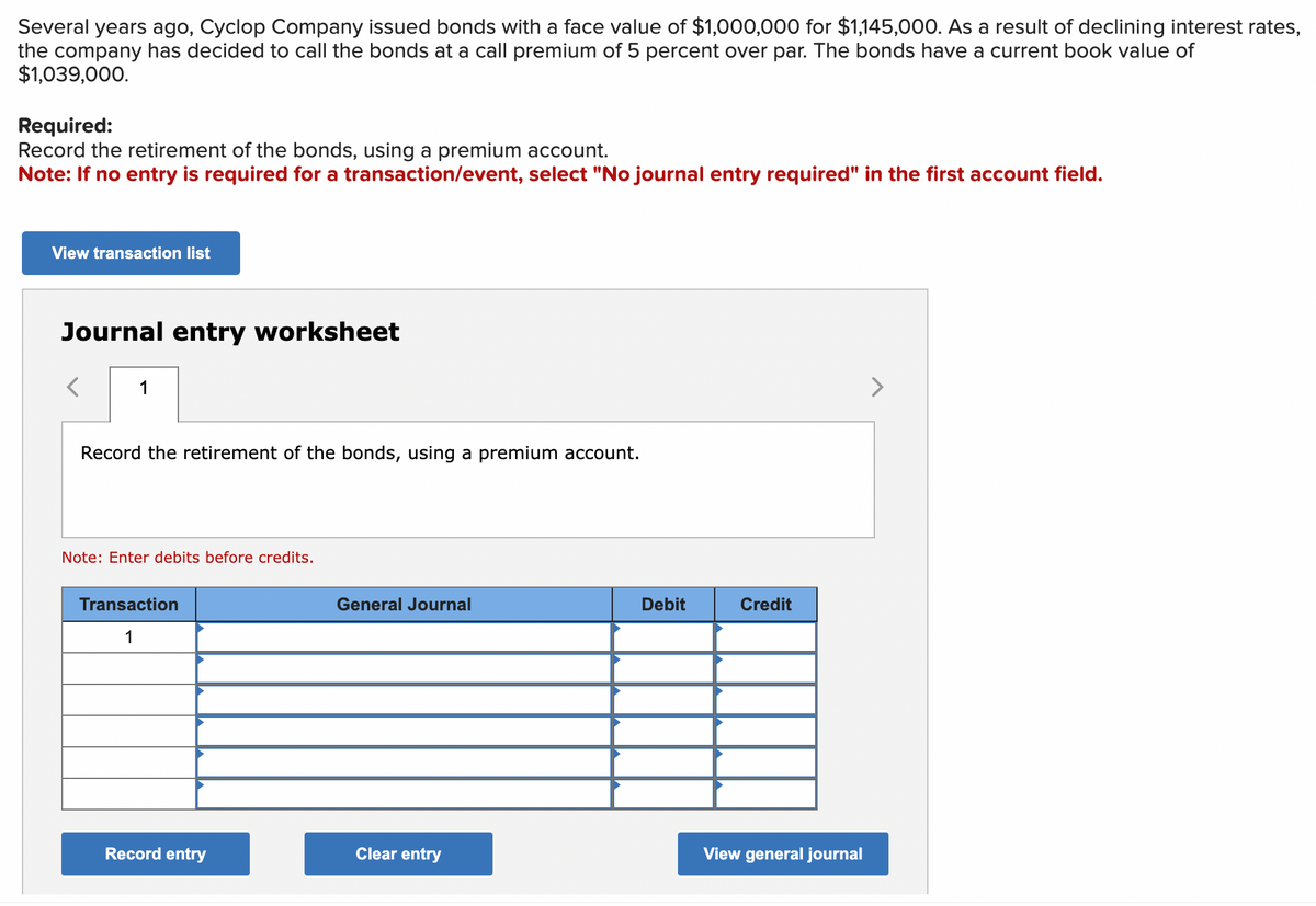 Several years ago, Cyclop Company issued bonds with a face value of $1,000,000 for $1,145,000. As a result of declining interest rates,
the company has decided to call the bonds at a call premium of 5 percent over par. The bonds have a current book value of
$1,039,000.
Required:
Record the retirement of the bonds, using a premium account.
Note: If no entry is required for a transaction/event, select "No journal entry required" in the first account field.
View transaction list
Journal entry worksheet
1
Record the retirement of the bonds, using a premium account.
Note: Enter debits before credits.
Transaction
1
General Journal
Debit
Credit
View general journal
Record entry
Clear entry