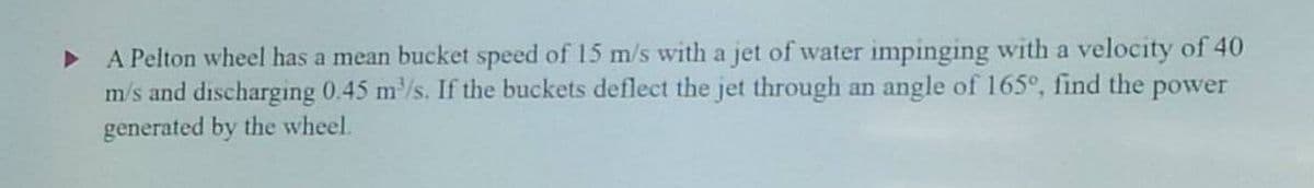 ▸ A Pelton wheel has a mean bucket speed of 15 m/s with a jet of water impinging with a velocity of 40
m/s and discharging 0.45 m³/s. If the buckets deflect the jet through an angle of 165°, find the power
generated by the wheel.