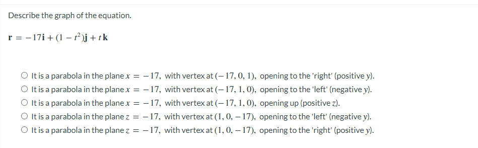 Describe the graph of the equation.
r = - 17i + (1 – ² )j+ tk
O It is a parabola in the plane x = - 17, with vertex at (– 17, 0, 1), opening to the 'right' (positive y).
O Itis a parabola in the plane x = - 17, with vertex at (– 17, 1, 0), opening to the 'left' (negative y).
O tis a parabola in the plane x = - 17, with vertex at (– 17, 1, 0), opening up (positive z).
O It is a parabola in the plane z = -17, with vertex at (1, 0, – 17), opening to the 'left' (negative y).
O It is a parabola in the plane z = – 17, with vertex at (1, 0, – 17), opening to the 'right' (positive y).
%3D
