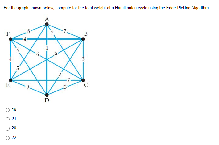 For the graph shown below, compute for the total weight of a Hamiltonian cycle using the Edge-Picking Algorithm.
A
8
2
7.
F
B
4
3.
2
E
3•
D
19
21
20
22
LO
