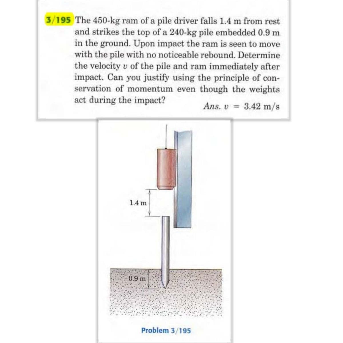 3/195 The 450-kg ram of a pile driver falls 1.4 m from rest
and strikes the top of a 240-kg pile embedded 0.9 m
in the ground. Upon impact the ram is seen to move
with the pile with no noticeable rebound. Determine
the velocity v of the pile and ram immediately after
impact. Can you justify using the principle of con-
servation of momentum even though the weights
act during the impact?
Ans. v = 3.42 m/s
1.4 m
0.9 m
Problem 3/195