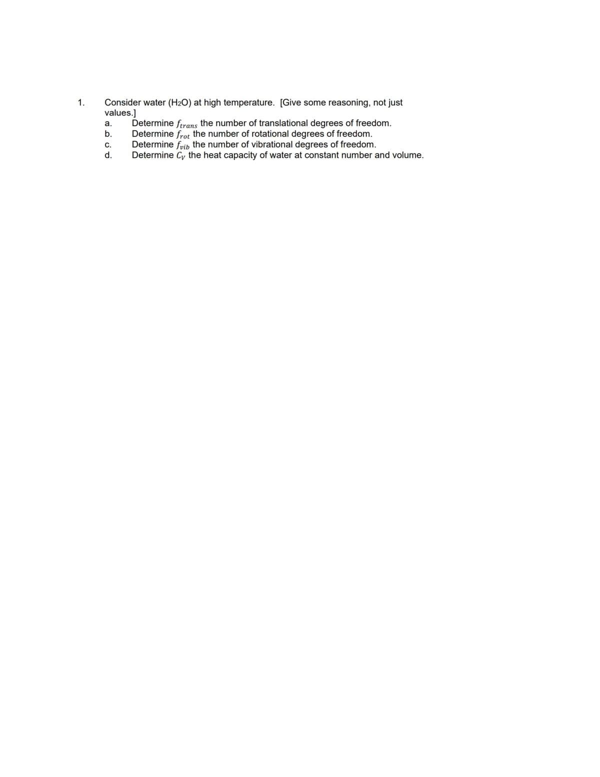 1.
Consider water (H₂O) at high temperature. [Give some reasoning, not just
values.]
a.
b.
C.
d.
Determine ftrans the number of translational degrees of freedom.
Determine frot the number of rotational degrees of freedom.
Determine fib the number of vibrational degrees of freedom.
Determine Cy the heat capacity of water at constant number and volume.