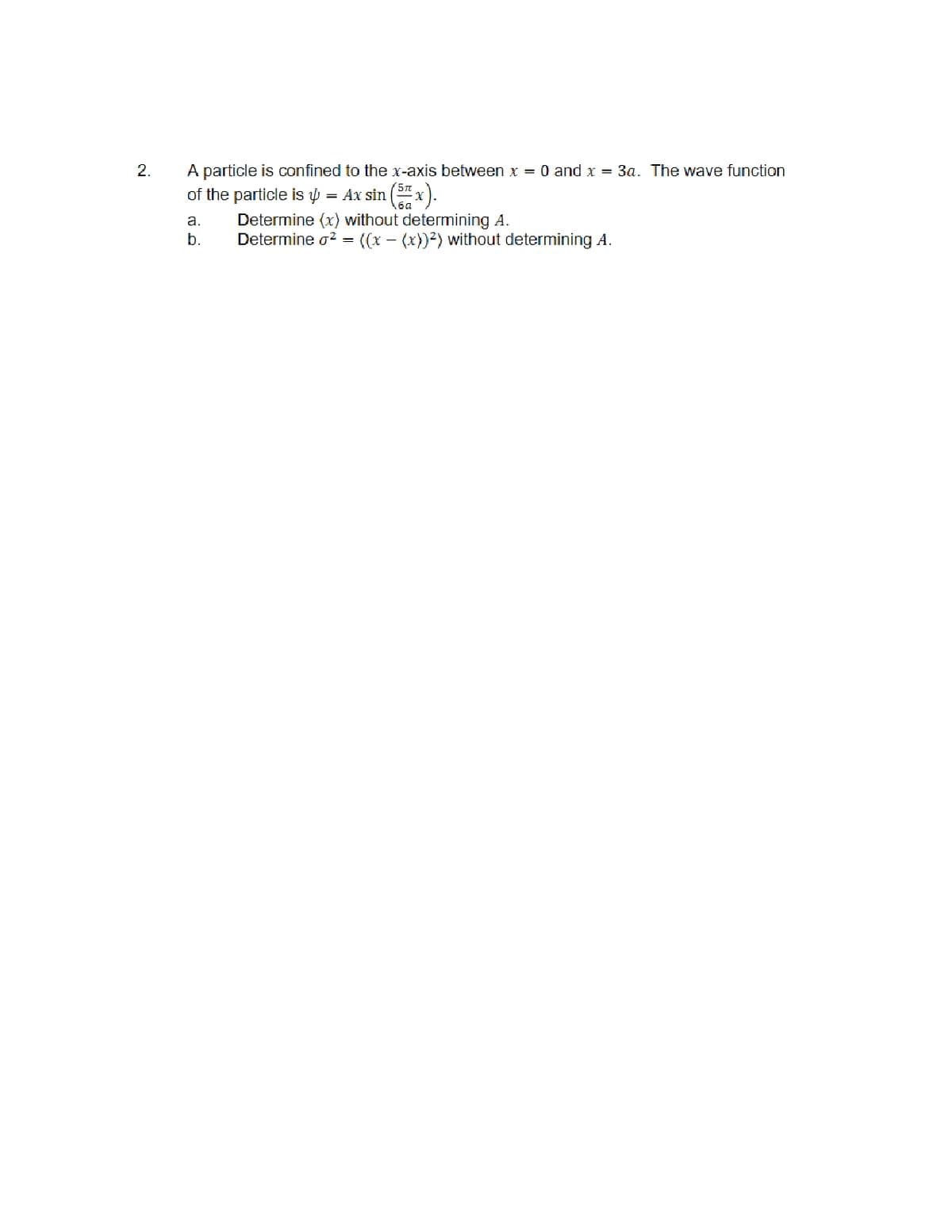 2.
A particle is confined to the x-axis between x = 0 and x = 3a. The wave function
of the particle is = Ax sin (5x).
a.
b.
Determine (x) without determining A.
Determine ² =
((x - (x))²) without determining A.