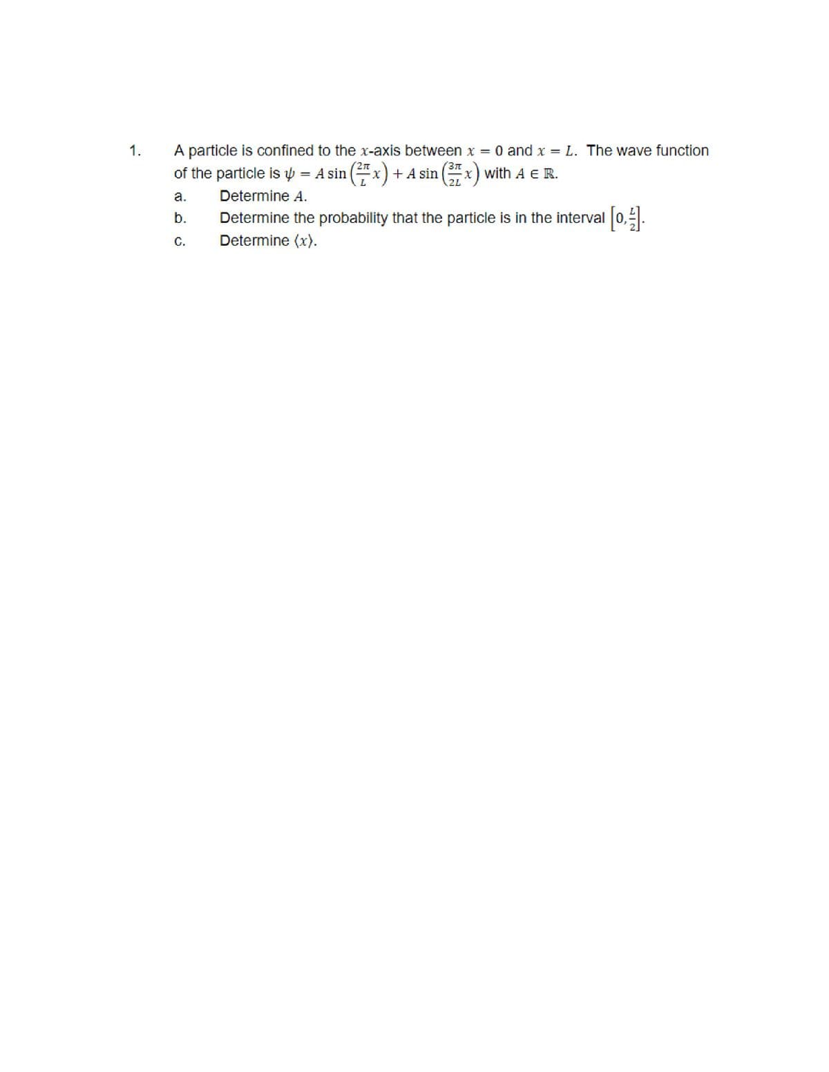 1.
A particle is confined to the x-axis between x = 0 and x = L. The wave function
3π
of the particle is = A sin (²x) + A sin (37 x) with A E R.
4
2L
a.
b.
C.
Determine A.
Determine the probability that the particle is in the interval [0,1].
J
Determine (x).