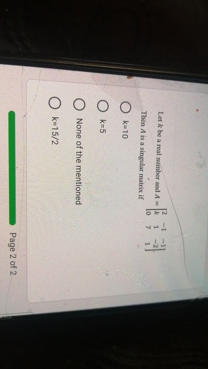 12
-1
Let k be a real mumber and A = k
Lo
Then A is a singular matrix if
7
O k=10
O k=5
O None of the mentioned
O k=15/2
Page 2 of 2
