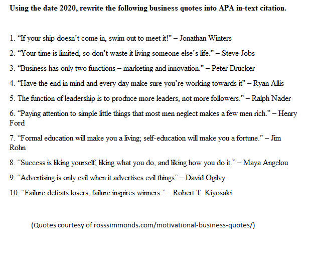 Using the date 2020, rewrite the following business quotes into APA in-text citation.
1. "If your ship doesn't come in, swim out to meet it!" - Jonathan Winters
2. "Your time is limited, so don't waste it living someone else's life." - Steve Jobs
3. "Business has only two functions - marketing and innovation." - Peter Drucker
4. "Have the end in mind and every day make sure you're working towards it" - Ryan Allis
5. The function of leadership is to produce more leaders, not more followers." - Ralph Nader
6. "Paying attention to simple little things that most men neglect makes a few men rich." - Henry
Ford
7. "Formal education will make you a living: self-education will make you a fortune." - Jim
Rohn
8. "Success is liking yourself, liking what you do, and liking how you do it." - Maya Angelou
9. "Advertising is only evil when it advertises evil things" - David Ogilvy
10. "Failure defeats losers, failure inspires winners." - Robert T. Kiyosaki
(Quotes courtesy of rosssimmonds.com/motivational-business-quotes/)