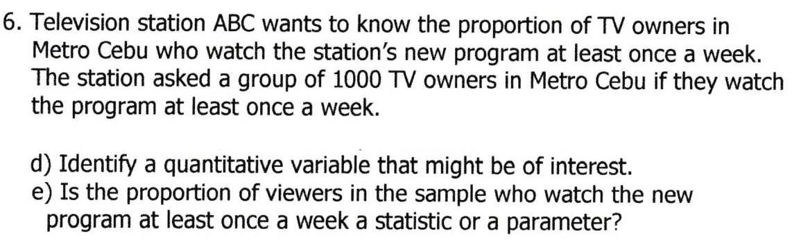 6. Television station ABC wants to know the proportion of TV owners in
Metro Cebu who watch the station's new program at least once a week.
The station asked a group of 1000 TV owners in Metro Cebu if they watch
the program at least once a week.
d) Identify a quantitative variable that might be of interest.
e) Is the proportion of viewers in the sample who watch the new
program at least once a week a statistic or a parameter?
