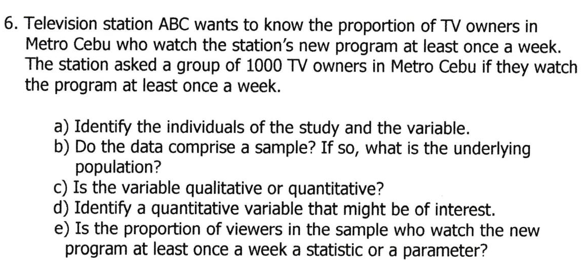 6. Television station ABC wants to know the proportion of TV owners in
Metro Cebu who watch the station's new program at least once a week.
The station asked a group of 1000 TV owners in Metro Cebu if they watch
the program at least once a week.
a) Identify the individuals of the study and the variable.
b) Do the data comprise a sample? If so, what is the underlying
population?
c) Is the variable qualitative or quantitative?
d) Identify a quantitative variable that might be of interest.
e) Is the proportion of viewers in the sample who watch the new
program at least once a week a statistic or a parameter?
