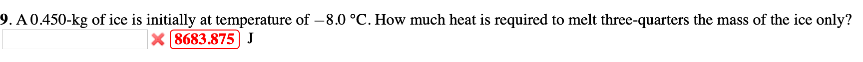 9. A0.450-kg of ice is initially at temperature of – 8.0 °C. How much heat is required to melt three-quarters the mass of the ice only?
X 8683.875 J
