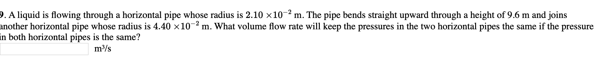 9. A liquid is flowing through a horizontal pipe whose radius is 2.10 ×10-2 m. The pipe bends straight upward through a height of 9.6 m and joins
another horizontal pipe whose radius is 4.40 x10-² m. What volume flow rate will keep the pressures in the two horizontal pipes the same if the pressure
in both horizontal pipes is the same?
m³/s
