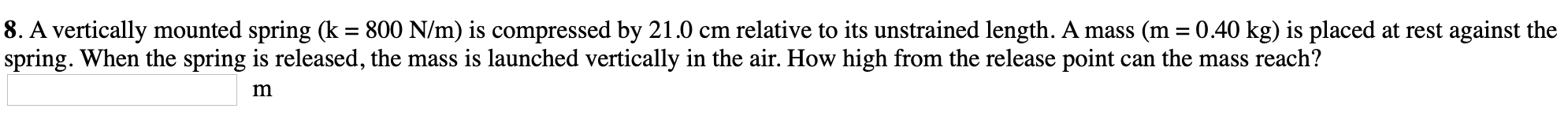 8. A vertically mounted spring (k = 800 N/m) is compressed by 21.0 cm relative to its unstrained length. A mass (m = 0.40 kg) is placed at rest against the
spring. When the spring is released, the mass is launched vertically in the air. How high from the release point can the mass reach?
m
