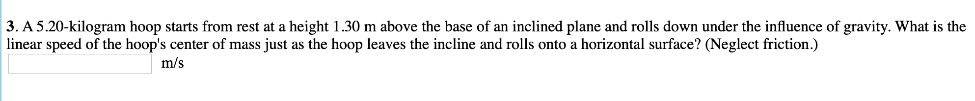 3. A 5.20-kilogram hoop starts from rest at a height 1.30 m above the base of an inclined plane and rolls down under the influence of gravity. What is the
linear speed of the hoop's center of mass just as the hoop leaves the incline and rolls onto a horizontal surface? (Neglect friction.)
m/s
