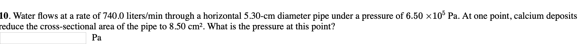 10. Water flows at a rate of 740.0 liters/min through a horizontal 5.30-cm diameter pipe under a pressure of 6.50 ×10° Pa. At one point, calcium deposits
reduce the cross-sectional area of the pipe to 8.50 cm?. What is the pressure at this point?
Pa
