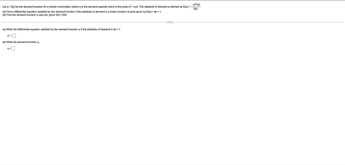 - pf' (p)
Let q = f(p) be the demand function for a certain commodity, where q is the demand quantity and p is the price of 1 unit. The elasticity of demand is defined as E(p) =
f(p)
(a) Find a differential equation satisfied by the demand function if the elasticity of demand is a linear function of price given by E(p) = 4p + 1.
(b) Find the demand function in part (a), given f(3) = 500.
(a) Write the differential equation satisfied by the demand function q if the elasticity of demand is 4p + 1.
q'
(b) Write the demand function q.
q =
