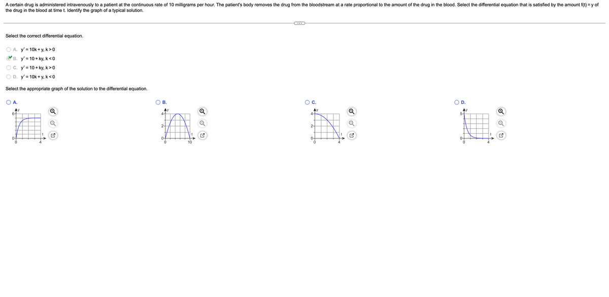 A certain drug is administered intravenously to a patient at the continuous rate of 10 milligrams per hour. The patient's body removes the drug from the bloodstream at a rate proportional to the amount of the drug in the blood. Select the differential equation that is satisfied by the amount f(t) = y of
the drug in the blood at time t. Identify the graph of a typical solution.
...
Select the correct differential equation.
A. y' = 10k + y, k>0
В. у'%3D10 + ky, k<0
O C. y' = 10 + ky, k>0
D. y' = 10k + y, k<0
Select the appropriate graph of the solution to the differential equation.
А.
В.
OC.
D.
Ay
6-
Ay
4-
AY
4.
Ay
5-
2-
2-
t
0-
10
