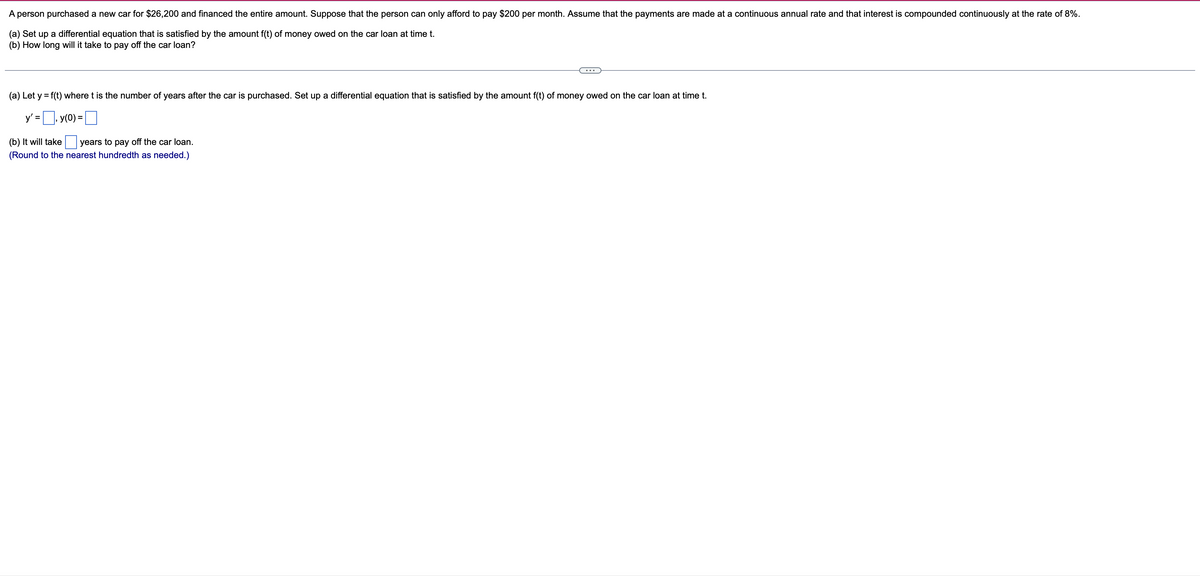 A person purchased a new car for $26,200 and financed the entire amount. Suppose that the person can only afford to pay $200 per month. Assume that the payments are made at a continuous annual rate and that interest is compounded continuously at the rate of 8%.
(a) Set up a differential equation that is satisfied by the amount f(t) of money owed on the car loan at time t.
(b) How long will it take to pay off the car loan?
...
(a) Let y = f(t) where t is the number of years after the car is purchased. Set up a differential equation that is satisfied by the amount f(t) of money owed on the car loan at time t.
%3D
y' =, y(0) =
%D
(b) It will take
years to pay off the car loan.
(Round to the nearest hundredth as needed.)
