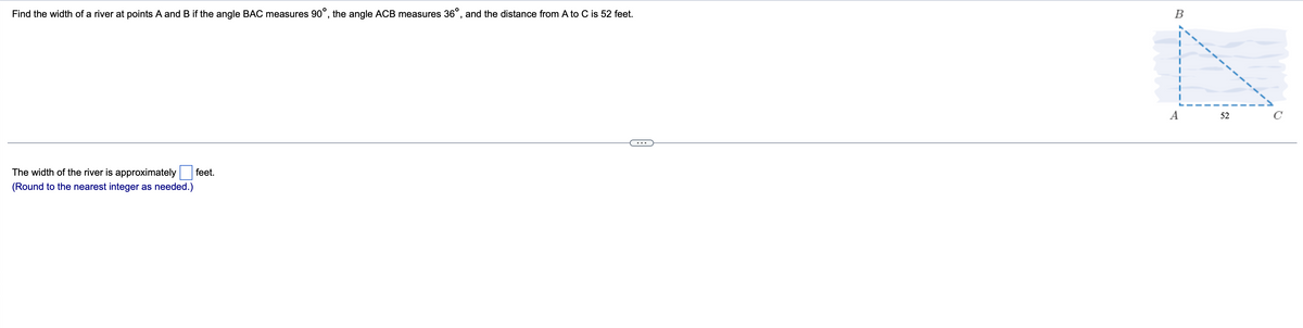 Find the width of a river at points A and B if the angle BAC measures 90°, the angle ACB measures 36°, and the distance from A to C is 52 feet.
B
A
52
C
The width of the river is approximately
feet.
(Round to the nearest integer as needed.)
