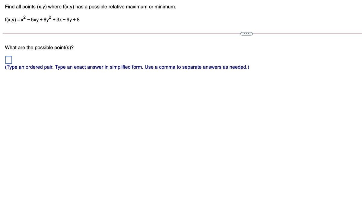 Find all points (x,y) where f(x,y) has a possible relative maximum or minimum.
f(x,y) =x - 5xy + 6y + 3x - 9y + 8
What are the possible point(s)?
(Type an ordered pair. Type an exact answer in simplified form. Use a comma to separate answers as needed.)
