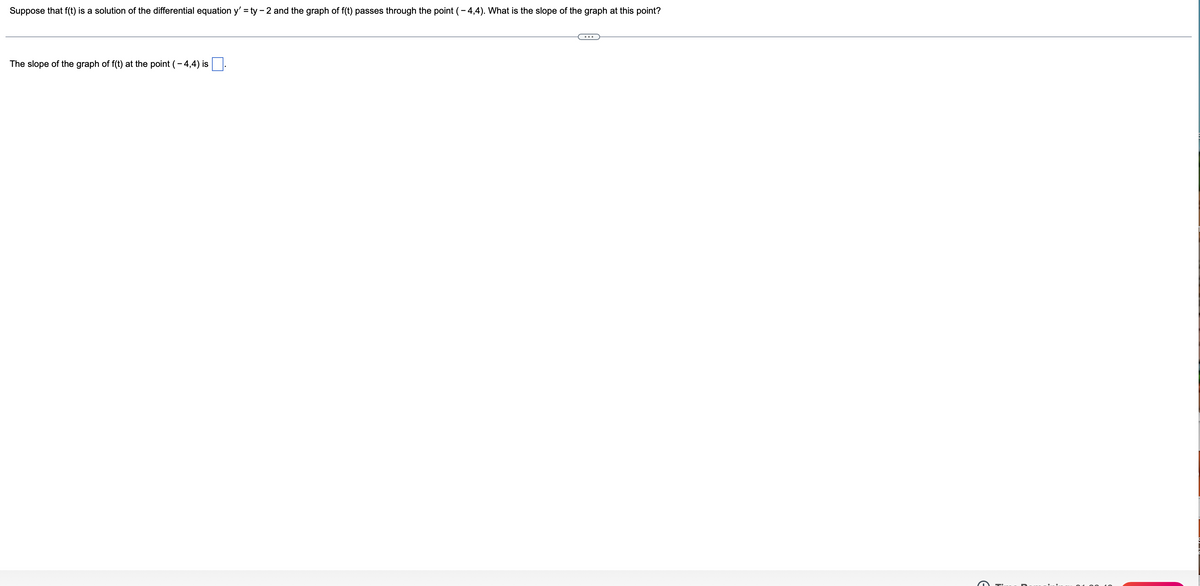 Suppose that f(t) is a solution of the differential equation y' = ty - 2 and the graph of f(t) passes through the point (- 4,4). What is the slope of the graph at this point?
The slope of the graph of f(t) at the point (- 4,4) is
