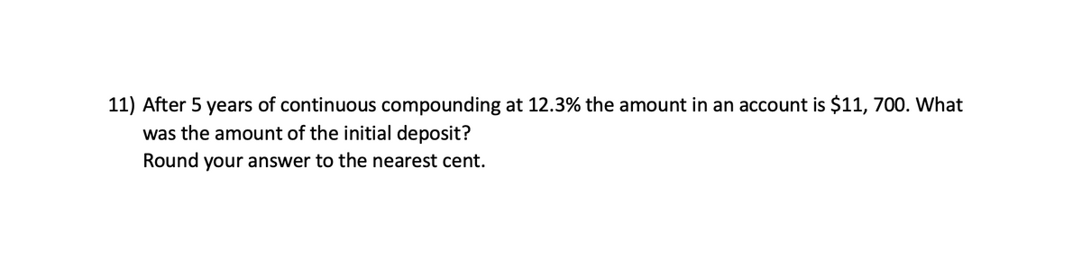 11) After 5 years of continuous compounding at 12.3% the amount in an account is $11, 700. What
was the amount of the initial deposit?
Round your answer to the nearest cent.
