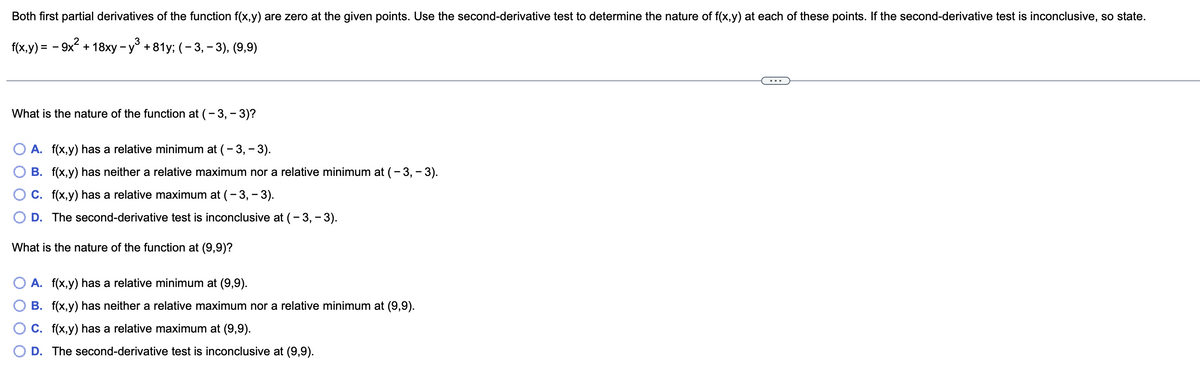 Both first partial derivatives of the function f(x,y) are zero at the given points. Use the second-derivative test to determine the nature of f(x,y) at each of these points. If the second-derivative test is inconclusive, so state.
f(x,y) = - 9x + 18xy - y° +81y; (- 3, – 3), (9,9)
What is the nature of the function at (- 3, - 3)?
A. f(x,y) has a relative minimum at (- 3, - 3).
B. f(x,y) has neither a relative maximum nor a relative minimum at (- 3,– 3).
C. f(x,y) has a relative maximum at (- 3, - 3).
D. The second-derivative test is inconclusive at (- 3, - 3).
What is the nature of the function at (9,9)?
A. f(x,y) has a relative minimum at (9,9).
B. f(x,y) has neither a relative maximum nor a relative minimum at (9,9).
C. f(x,y) has a relative maximum at (9,9).
D. The second-derivative test is inconclusive at (9,9).
O O
