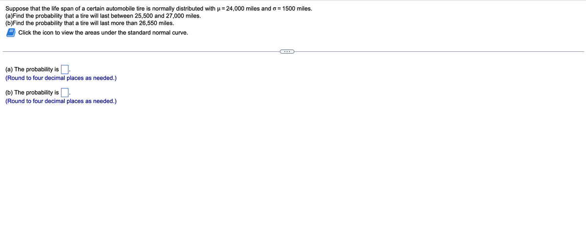 Suppose that the life span of a certain automobile tire is normally distributed with µ = 24,000 miles and o= 1500 miles.
(a)Find the probability that a tire will last between 25,500 and 27,000 miles.
(b) Find the probability that a tire will last more than 26,550 miles.
Click the icon to view the areas under the standard normal curve.
(a) The probability is
(Round to four decimal places as needed.)
(b) The probability is
(Round to four decimal places as needed.)