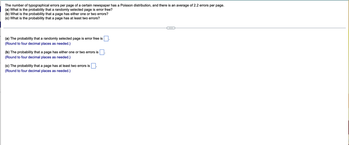 The number of typographical errors per page of a certain newspaper has a Poisson distribution, and there is an average of 2.2 errors per page.
(a) What is the probability that a randomly selected page is error free?
(b) What is the probability that a page has either one or two errors?
(c) What is the probability that a page has at least two errors?
(a) The probability that a randomly selected page is error free is
(Round to four decimal places as needed.)
(b) The probability that a page has either one or two errors is
(Round to four decimal places as needed.)
(c) The probability that a page has at least two errors is
(Round to four decimal places as needed.)