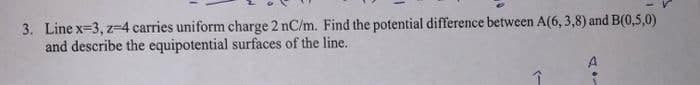 3. Line x=3, z-4 carries uniform charge 2 nC/m. Find the potential difference between A(6,3,8) and B(0,5,0)
and describe the equipotential surfaces of the line.
